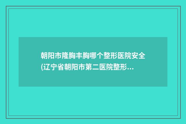 朝陽(yáng)市隆胸豐胸哪個(gè)整形醫(yī)院安全(遼寧省朝陽(yáng)市第二醫(yī)院整形外科價(jià)格合理)